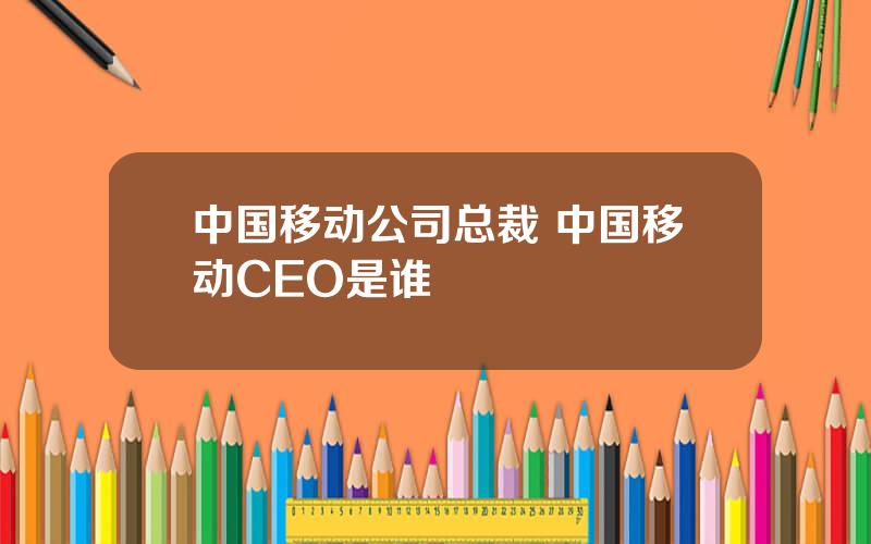 中国移动公司总裁 中国移动CEO是谁